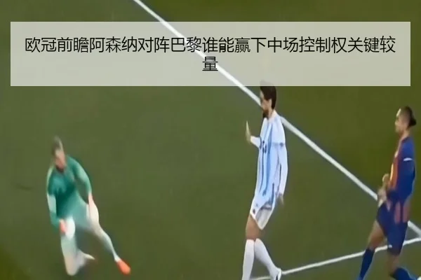 欧冠前瞻阿森纳对阵巴黎谁能赢下中场控制权关键较量