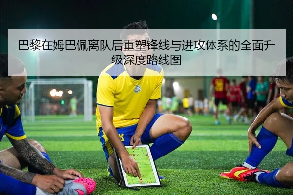 巴黎在姆巴佩离队后重塑锋线与进攻体系的全面升级深度路线图