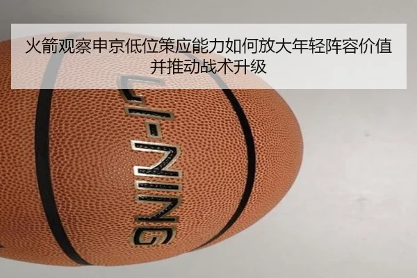 火箭观察申京低位策应能力如何放大年轻阵容价值并推动战术升级